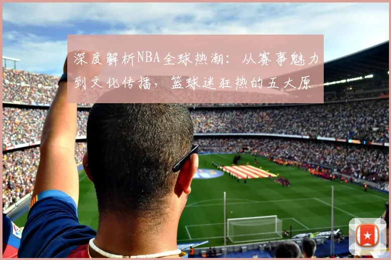 深度解析NBA全球热潮：从赛事魅力到文化传播，篮球迷狂热的五大原因