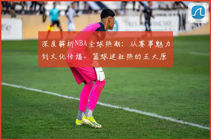 深度解析NBA全球热潮：从赛事魅力到文化传播，篮球迷狂热的五大原因
