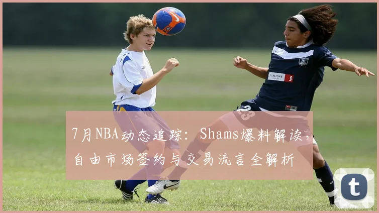 7月NBA动态追踪：Shams爆料解读，自由市场签约与交易流言全解析