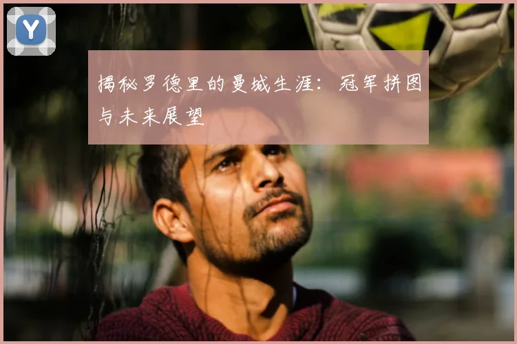 揭秘罗德里的曼城生涯：冠军拼图与未来展望