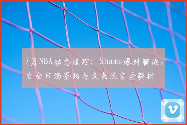 7月NBA动态追踪：Shams爆料解读，自由市场签约与交易流言全解析