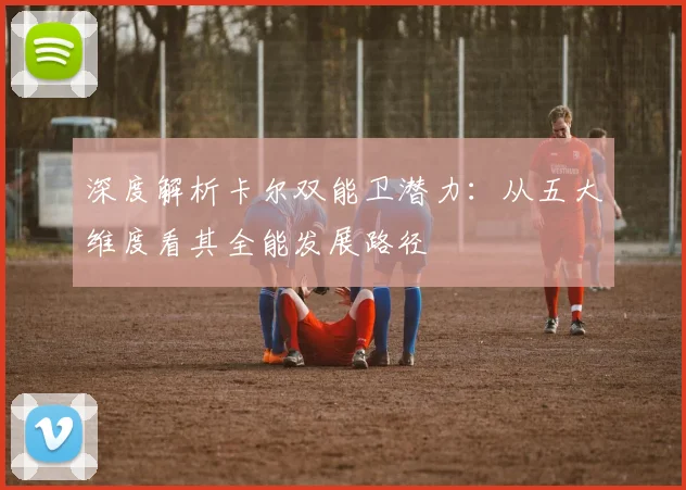深度解析卡尔双能卫潜力：从五大维度看其全能发展路径