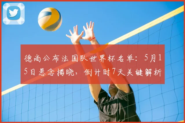 德尚公布法国队世界杯名单：5月15日悬念揭晓，倒计时7天关键解析